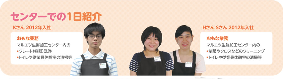 [センターでの1日紹介]Kさん（2012年入社）　おもな業務：マルエツ生鮮加工センター内の●クレート（容器）洗浄／●トイレや従業員休憩室の清掃等　Hさん・Sさん（2012年入社）　おもな業務：マルエツ生鮮加工センター内の●制服やクロスなどのクリーニング／●トイレや従業員休憩室の清掃等