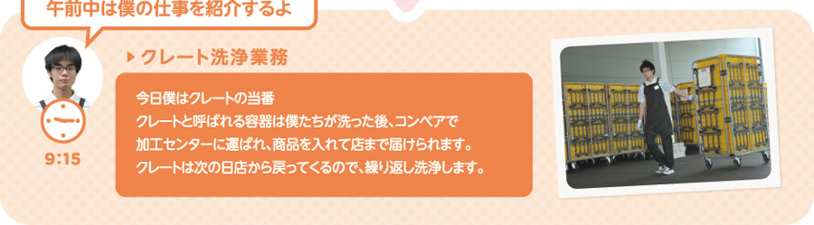 【9:15】▶クレート洗浄業務　今日僕はクレートの当番。クレートと呼ばれる容器は僕たちが洗った後、コンベアで加工センターに運ばれ、商品を入れて店まで届けられます。クレートは次の日店から戻ってくるので、繰り返し洗浄します。